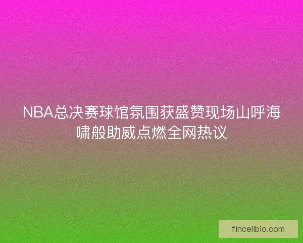 NBA总决赛球馆氛围获盛赞现场山呼海啸般助威点燃全网热议