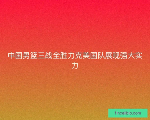 中国男篮三战全胜力克美国队展现强大实力