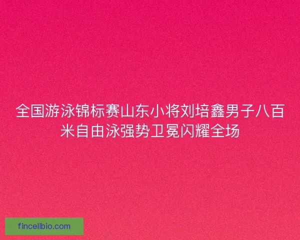 全国游泳锦标赛山东小将刘培鑫男子八百米自由泳强势卫冕闪耀全场